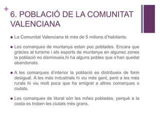 +
6. POBLACIÓ DE LA COMUNITAT
VALENCIANA
 La Comunitat Valenciana té més de 5 milions d’habitants.
 Les comarques de muntanya estan poc poblades. Encara que
gràcies al turisme i els esports de muntanya en algunez zones
la població no disminueix,hi ha alguns pobles que s’han quedat
abandonats.
 A les comarques d’interior la població es distribueix de form
desigual. A les més industrials hi viu més gent, però a les més
rurals hi viu molt poca que ha emigrat a altres comarques o
ciutats.
 Les comarques de litoral són les mñes poblades, perquè a la
costa es troben les ciutats més grans.
 