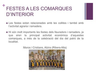 +
FESTES A LES COMARQUES
D’INTERIOR
 Les festes estan relacionades amb les collites i també amb
l’activitat agraria i ramadera.
 Hi són molt importants les festes dels llauradors i ramaders, ja
que eren la principal activitat econòmica d’aquestes
comarques, a més de la celebració del dia del patró de la
localitat.
Moros i Cristians, Alzira (Ribera Alta)
 