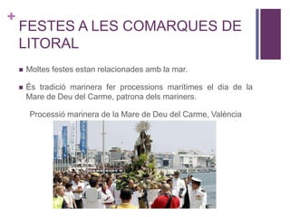 +
FESTES A LES COMARQUES DE
LITORAL
 Moltes festes estan relacionades amb la mar.
 És tradició marinera fer processions marítimes el dia de la
Mare de Deu del Carme, patrona dels mariners.
Processió marinera de la Mare de Deu del Carme, València
 