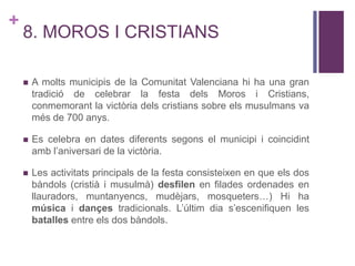 +
8. MOROS I CRISTIANS
 A molts municipis de la Comunitat Valenciana hi ha una gran
tradició de celebrar la festa dels Moros i Cristians,
conmemorant la victòria dels cristians sobre els musulmans va
més de 700 anys.
 Es celebra en dates diferents segons el municipi i coincidint
amb l’aniversari de la victòria.
 Les activitats principals de la festa consisteixen en que els dos
bàndols (cristià i musulmà) desfilen en filades ordenades en
llauradors, muntanyencs, mudèjars, mosqueters…) Hi ha
música i dançes tradicionals. L’últim dia s’escenifiquen les
batalles entre els dos bàndols.
 