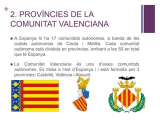 +
2. PROVÍNCIES DE LA
COMUNITAT VALENCIANA
 A Espanya hi ha 17 comunitats autònomes, a banda de les
ciutats autònomes de Ceuta i Melilla. Cada comunitat
autònoma està dividida en províncies, arribant a les 50 en total
que té Espanya.
 La Comunitat Valenciana és una d’eixes comunitats
autònomes. Es troba a l’est d’Espanya i i està formada per 3
províncies: Castelló, València i Alacant.
 