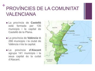 +
PROVÍNCIES DE LA COMUNITAT
VALENCIANA
 La província de Castelló
està formada per 135
municipis i la capital és
Castelló de la Plana.
 La província de València té
266 municipis i la ciutat de
València n’és la capital.
 La província d’Alacant
agrupa 141 municipis i la
seua capital és la cuitat
d’Alacant.
 