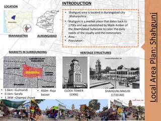 Local
Area
Plan:
Shahgunj
• Shahgunj area is located in Aurangabad city
,Maharashtra .
• Shahgunj is a market place that dates back to
1700s and was established by Malik Amber of
the Ahemdabad Sultanate to cater the daily
needs of the royalty and the commoners.
• Area –
• Population -
INTRODUCTION
LOCATION
HERITAGE STRUCTURES
MAHARASTRA AURANGABAD
• 1.6km –Gulmandi
• 0.1km -Sarafa
• 1.3KM –Champa chowk
CLOCK TOWER
(1906)
SHAHGUNJ MASJID
(1720 AD)
MARKETS IN SURROUNDING
• 450m -Raja
bazaar
 