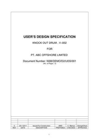 USER’S DESIGN SPECIFICATION
KNOCK OUT DRUM , V–002
FOR
PT. ABC OFFSHORE LIMITED
Document Number: NSB/DEMO/D2/UDS/001
(No. of Pages : 5)
0 20-1-2011 Issued For Construction AMD C. Blanca GeorgeClivan
REV DATE DESCRIPTION PREPARED CHECKED APPROVED
1
 