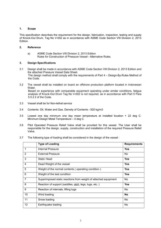 1. Scope
This specification describes the requirement for the design, fabrication, inspection, testing and supply
of Knock-Out Drum, Tag No V-002 as in accordance with ASME Code Section VIII Division 2, 2013
Edition.
2. Reference
a) ASME Code Section VIII Division 2, 2013 Edition
Rules for Construction of Pressure Vessel - Alternative Rules.
3. Design Specifications
3.1 Design shall be made in accordance with ASME Code Section VIII Division 2, 2013 Edition and
the attached Pressure Vessel Data Sheet.
The design method shall comply with the requirements of Part 4 – Design-By-Rules Method of
the Code.
3.2 The vessel shall be installed on board an offshore production platform located in Indonesian
Water.
Based on experience with comparable equipment operating under similar conditions, fatigue
analysis of Knock-Out Drum Tag No V-002 is not required, as in accordance with Part 5 Para
5.5.2.2 of the Code.
3.3 Vessel shall be for Non-lethal service
3.4 Contents: Oil, Water and Gas. Density of Contents - 920 kg/m3
3.5 Lowest one day minimum one day mean temperature at installed location + 22 deg C.
Minimum Design Metal Temperature – 0 deg C
3.6 Pilot Operated Pressure Relief Valve shall be provided for this vessel. The User shall be
responsible for the design, supply, construction and installation of the required Pressure Relief
Valve.
3.7 The following type of loading shall be considered in the design of the vessel :
Type of Loading Requirements
1 Internal Pressure Yes
2 External Pressure No
3 Static Head Yes
4 Dead Weight of the vessel Yes
5 Weight of the normal contents ( operating condition ) Yes
6 Weight of the test condition Yes
7 Superimposed static reactions from weight of attached equipment No
8 Reaction of support (saddles, skirt, legs, lugs, etc. ) Yes
9 Reaction of internals, lifting lugs No
10 Wind loading No
11 Snow loading No
12 Earthquake loading No
3
 