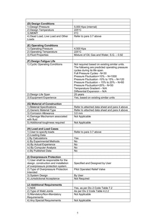 (D) Design Conditions
1) Design Pressure 5,000 Kpa (internal)
2) Design Temperature 225°C
3) MDMT 0°C
4) Dead Load, Live Load and Other
Loads
Refer to para 3.7 above
(E) Operating Conditions
1) Operating Pressure 4,500 Kpa
2) Operating Temperature 225°C
3) Fluid Properties Mixture of Oil, Gas and Water, S.G. – 0.92
(F) Design Fatigue Life
1) Cyclic Operating Conditions Not required based on existing similar units.
The following are predicted operating pressure
cycles during its life span.
Full Pressure Cycles - N<30
Pressure Fluctuation<10% – N<1000
Pressure Fluctuation -10% to 15% – N<120
Pressure Fluctuation – 15% to 20% – N<60
Pressure Fluctuation>20% - N<50
Temperature Gradient – N/A
Differential Expansion – N/A
2) Design Life Span 25 years
3) Equipment Experience Yes, based on existing similar units
(G) Material of Construction
1) Material Specifications Refer to attached data sheet and para 4 above
2) Generic Material Type Refer to attached data sheet and para 4 above
3) Corrosion Allowance 3.0 mm
4) Damage Mechanism associated
with fluid
Not Applicable
5) Additional toughness required Not Applicable
(H) Load and Load Cases
1) User to specify loads Refer to para 3.7 above
2) Loading Data
i) By Calculations Yes
ii) By Experimental Methods No
iii) By Actual Experience No
iv) By Computer Analysis No
v) By Published Data No
(I) Overpressure Protection
1) User shall be responsible for the
design, construction and installation
of overpressure protection system.
Specified and Designed by User
2) Type of Overpressure Protection
Intended
Pilot Operated Relief Valve
3) System Design By User
4) Jurisdictional Acceptance Not Required
(J) Additional Requirements
1) NDE Yes, as per Div 2 Code Table 7.2
2) Type of Weld Joints As per Div 2 Code Table 4.2.2
3) Mandatory/Non-Mandatory
Requirements
Not Applicable
4) Any Special Requirements Not Applicable
5
 