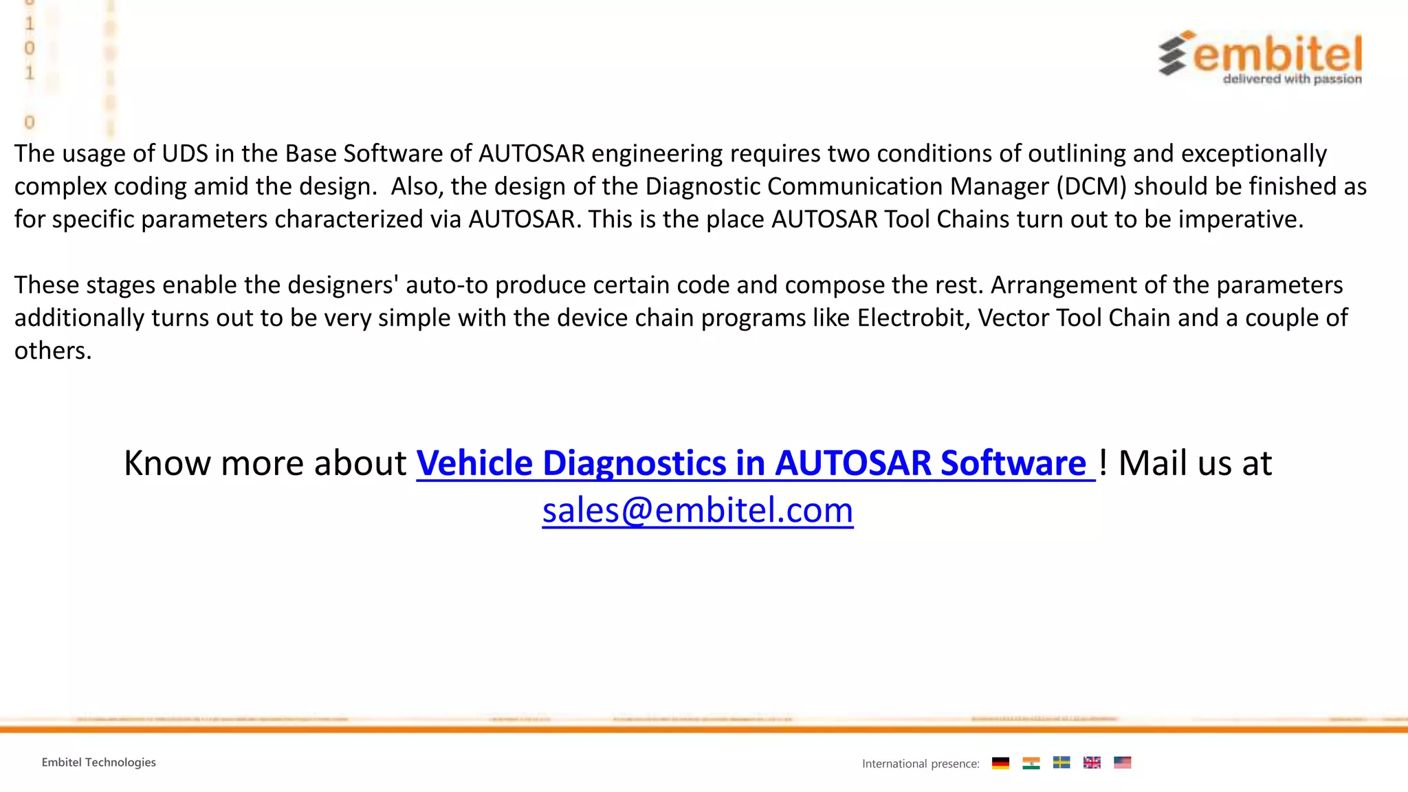 Embitel Technologies International presence:
Know more about Vehicle Diagnostics in AUTOSAR Software ! Mail us at
sales@embitel.com
The usage of UDS in the Base Software of AUTOSAR engineering requires two conditions of outlining and exceptionally
complex coding amid the design. Also, the design of the Diagnostic Communication Manager (DCM) should be finished as
for specific parameters characterized via AUTOSAR. This is the place AUTOSAR Tool Chains turn out to be imperative.
These stages enable the designers' auto-to produce certain code and compose the rest. Arrangement of the parameters
additionally turns out to be very simple with the device chain programs like Electrobit, Vector Tool Chain and a couple of
others.
 