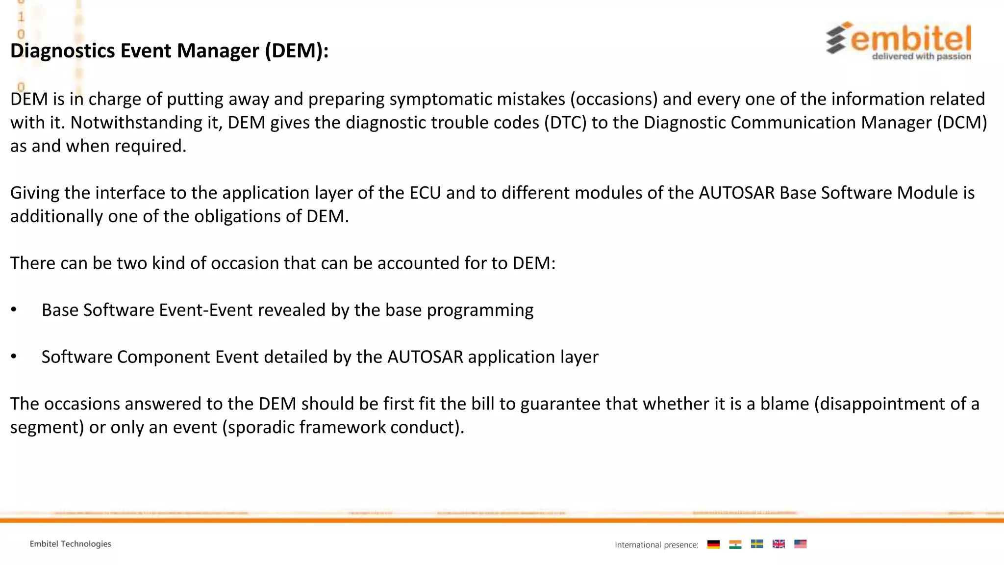 Embitel Technologies International presence:
Diagnostics Event Manager (DEM):
DEM is in charge of putting away and preparing symptomatic mistakes (occasions) and every one of the information related
with it. Notwithstanding it, DEM gives the diagnostic trouble codes (DTC) to the Diagnostic Communication Manager (DCM)
as and when required.
Giving the interface to the application layer of the ECU and to different modules of the AUTOSAR Base Software Module is
additionally one of the obligations of DEM.
There can be two kind of occasion that can be accounted for to DEM:
• Base Software Event-Event revealed by the base programming
• Software Component Event detailed by the AUTOSAR application layer
The occasions answered to the DEM should be first fit the bill to guarantee that whether it is a blame (disappointment of a
segment) or only an event (sporadic framework conduct).
 