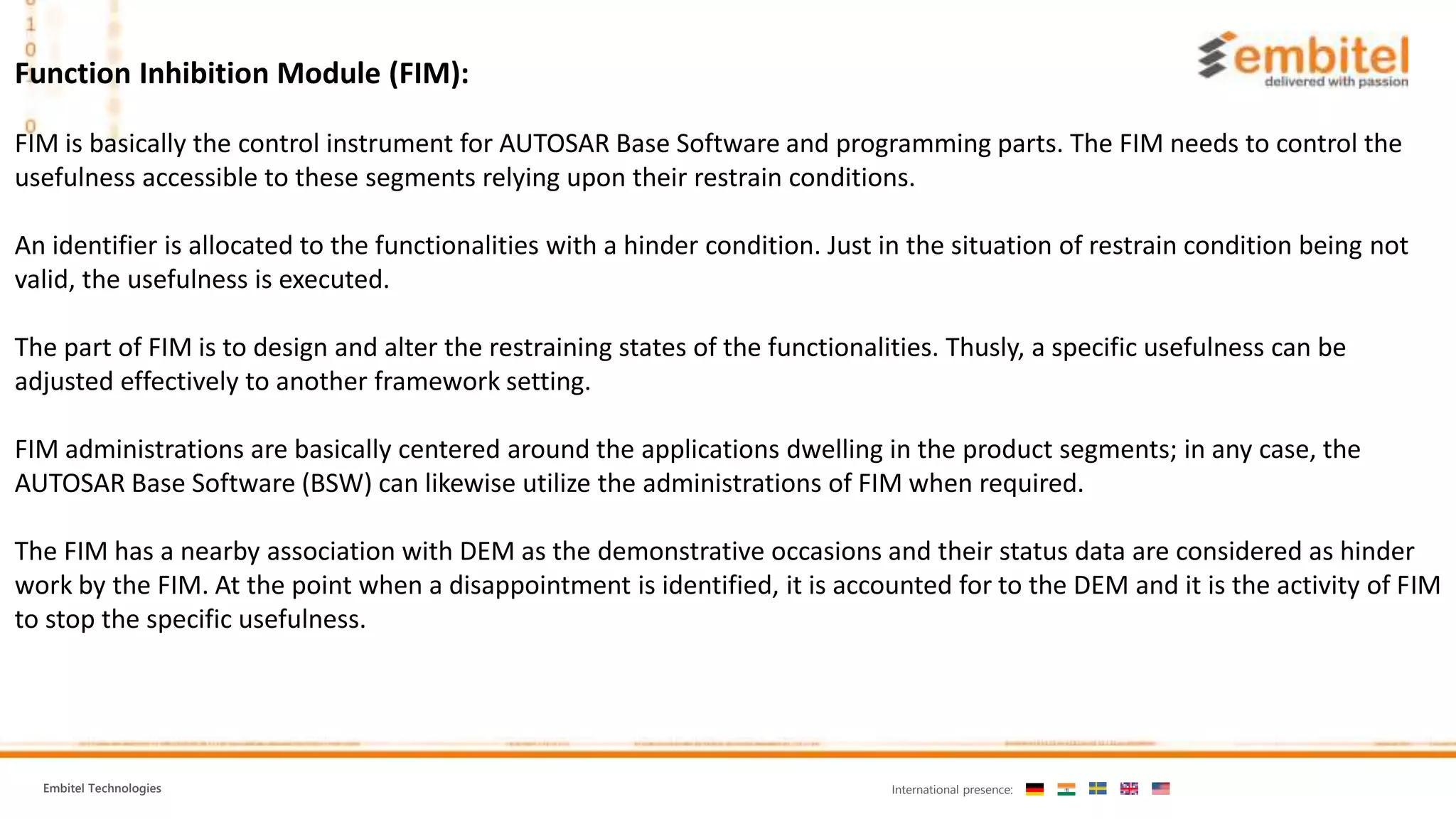 Embitel Technologies International presence:
Function Inhibition Module (FIM):
FIM is basically the control instrument for AUTOSAR Base Software and programming parts. The FIM needs to control the
usefulness accessible to these segments relying upon their restrain conditions.
An identifier is allocated to the functionalities with a hinder condition. Just in the situation of restrain condition being not
valid, the usefulness is executed.
The part of FIM is to design and alter the restraining states of the functionalities. Thusly, a specific usefulness can be
adjusted effectively to another framework setting.
FIM administrations are basically centered around the applications dwelling in the product segments; in any case, the
AUTOSAR Base Software (BSW) can likewise utilize the administrations of FIM when required.
The FIM has a nearby association with DEM as the demonstrative occasions and their status data are considered as hinder
work by the FIM. At the point when a disappointment is identified, it is accounted for to the DEM and it is the activity of FIM
to stop the specific usefulness.
 