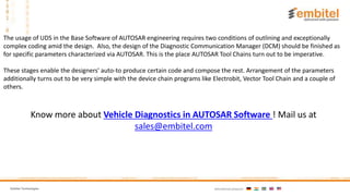 Embitel Technologies International presence:
Know more about Vehicle Diagnostics in AUTOSAR Software ! Mail us at
sales@embitel.com
The usage of UDS in the Base Software of AUTOSAR engineering requires two conditions of outlining and exceptionally
complex coding amid the design. Also, the design of the Diagnostic Communication Manager (DCM) should be finished as
for specific parameters characterized via AUTOSAR. This is the place AUTOSAR Tool Chains turn out to be imperative.
These stages enable the designers' auto-to produce certain code and compose the rest. Arrangement of the parameters
additionally turns out to be very simple with the device chain programs like Electrobit, Vector Tool Chain and a couple of
others.
 