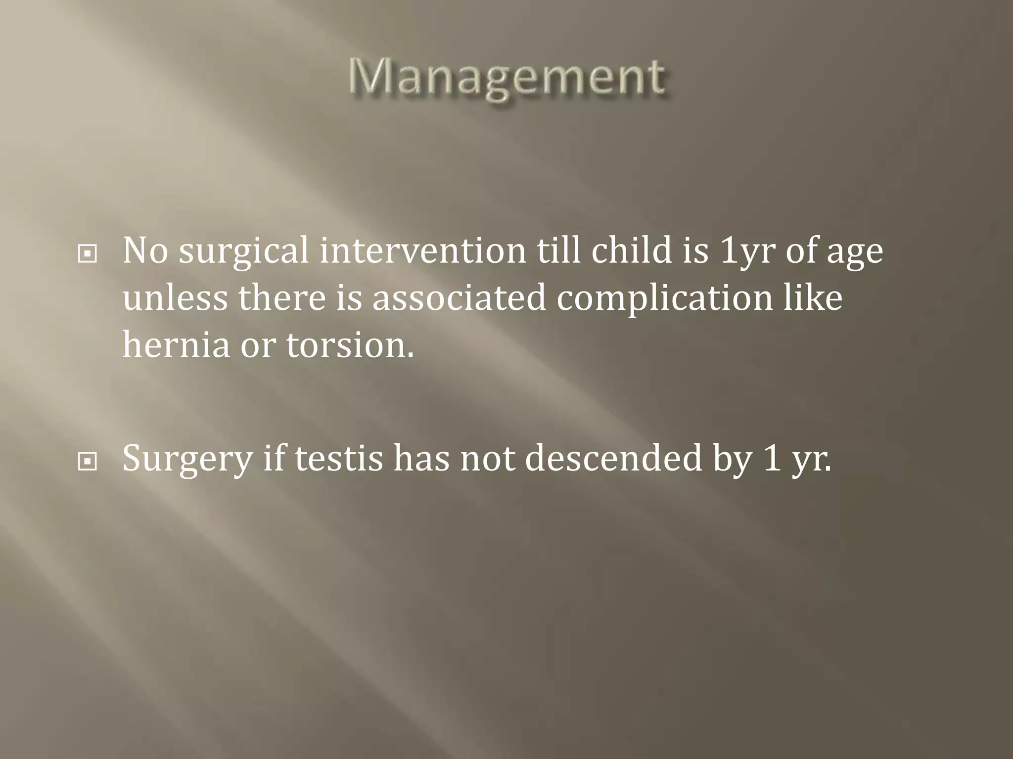 No surgical intervention till child is 1yr of age
unless there is associated complication like
hernia or torsion.
 Surgery if testis has not descended by 1 yr.
 