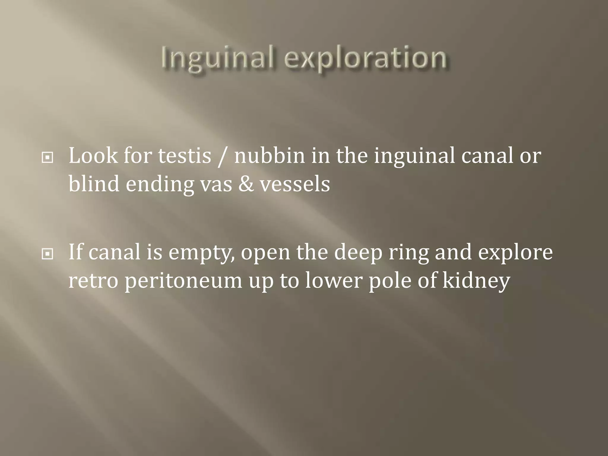  Look for testis / nubbin in the inguinal canal or
blind ending vas & vessels
 If canal is empty, open the deep ring and explore
retro peritoneum up to lower pole of kidney
 