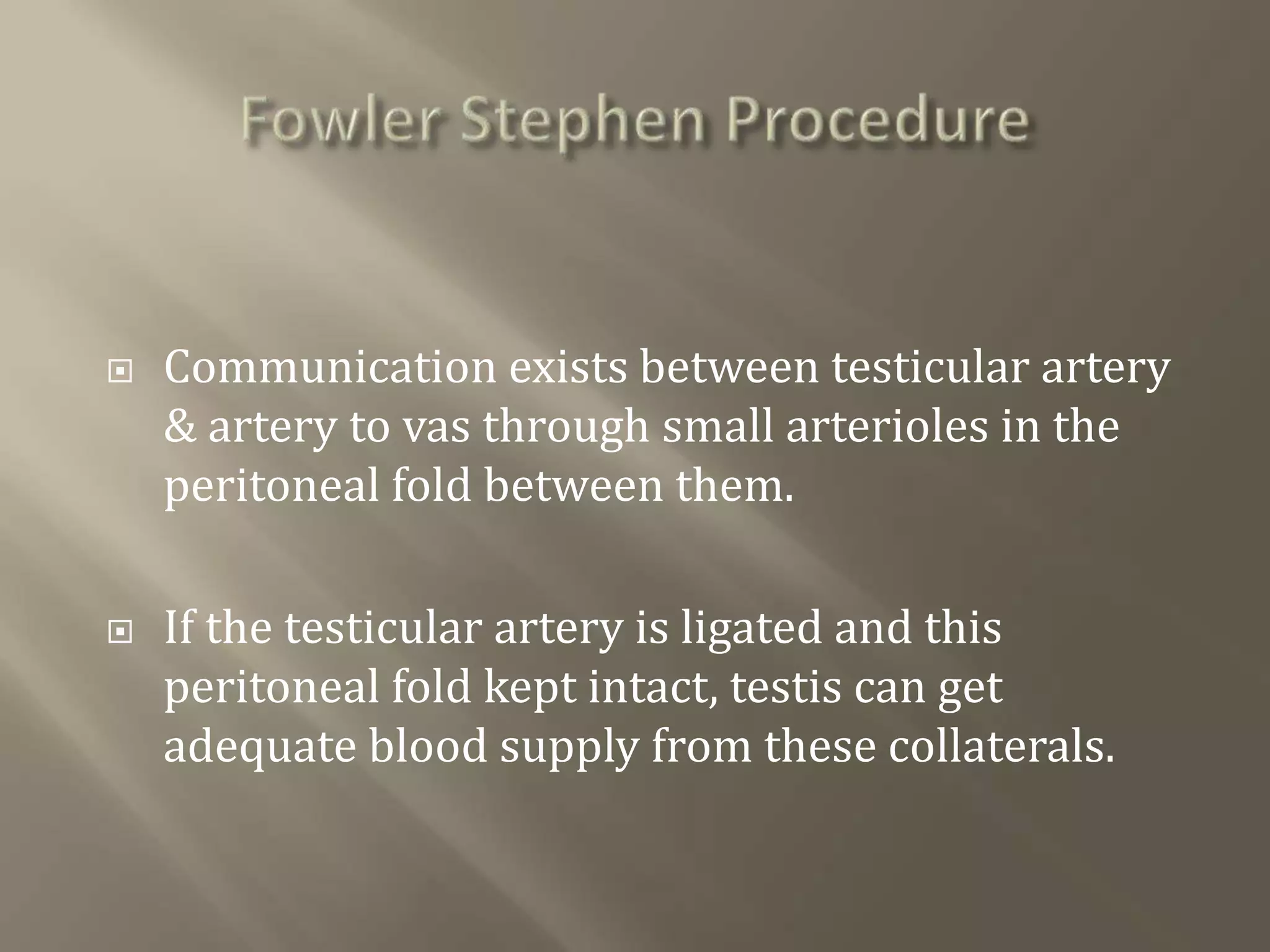  Communication exists between testicular artery
& artery to vas through small arterioles in the
peritoneal fold between them.
 If the testicular artery is ligated and this
peritoneal fold kept intact, testis can get
adequate blood supply from these collaterals.
 