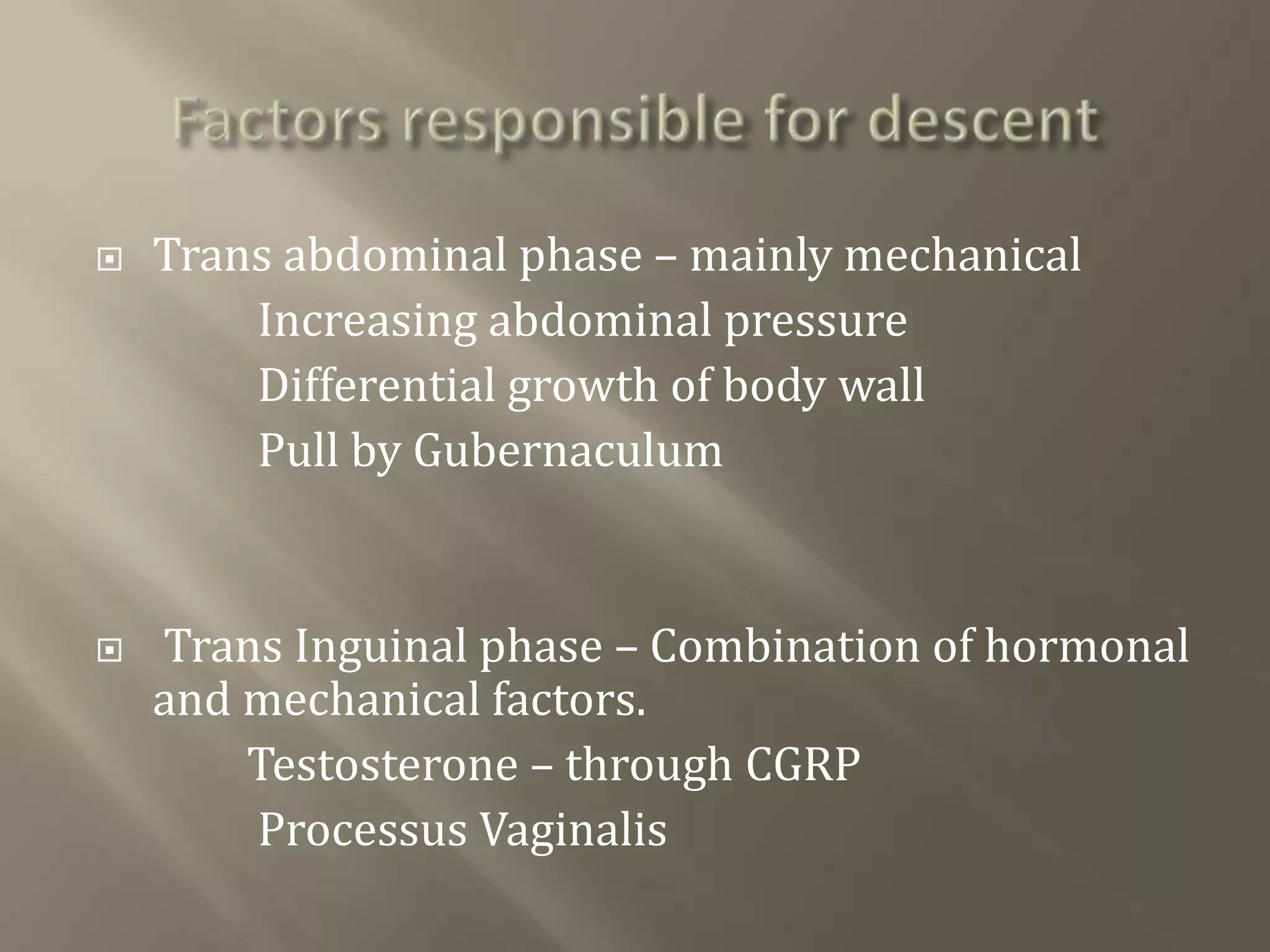  Trans abdominal phase – mainly mechanical
Increasing abdominal pressure
Differential growth of body wall
Pull by Gubernaculum
 Trans Inguinal phase – Combination of hormonal
and mechanical factors.
Testosterone – through CGRP
Processus Vaginalis
 