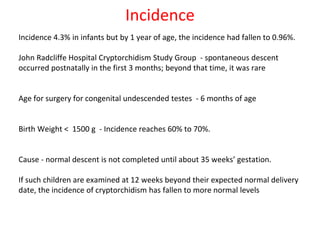 Incidence
Incidence 4.3% in infants but by 1 year of age, the incidence had fallen to 0.96%.
John Radcliffe Hospital Cryptorchidism Study Group - spontaneous descent
occurred postnatally in the first 3 months; beyond that time, it was rare
Age for surgery for congenital undescended testes - 6 months of age
Birth Weight < 1500 g - Incidence reaches 60% to 70%.
Cause - normal descent is not completed until about 35 weeks’ gestation.
If such children are examined at 12 weeks beyond their expected normal delivery
date, the incidence of cryptorchidism has fallen to more normal levels
 