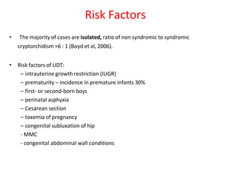 • The majority of cases are isolated, ratio of non syndromic to syndromic
cryptorchidism >6 : 1 (Boyd et al, 2006).
• Risk factors of UDT:
– intrauterine growth restriction (IUGR)
– prematurity – incidence in premature infants 30%
– first- or second-born boys
– perinatal asphyxia
– Cesarean section
– toxemia of pregnancy
– congenital subluxation of hip
- MMC
- congenital abdominal wall conditions
Risk Factors
 
