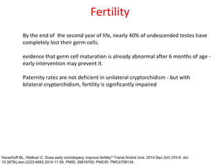 Fertility
By the end of the second year of life, nearly 40% of undescended testes have
completely lost their germ cells.
evidence that germ cell maturation is already abnormal after 6 months of age -
early intervention may prevent it.
Paternity rates are not deficient in unilateral cryptorchidism - but with
bilateral cryptorchidism, fertility is significantly impaired
Hanerhoff BL, Welliver C. Does early orchidopexy improve fertility? Transl Androl Urol. 2014 Dec;3(4):370-6. doi:
10.3978/j.issn.2223-4683.2014.11.09. PMID: 26816793; PMCID: PMC4708134.
 