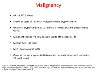 Malignancy
• RR - 3.7–7.5 times
• 5–10% of cases of testicular malignancy have cryptorchidism
• unilateral cryptorchidism is 15-fold or 33-fold for bilateral undescended
testes
• Malignant change typically peaks in 3rd to 4th decade of life
• Median Age - 32 years
• M/C - Seminoma 50–60%
• Occur at the same age as testis tumors in normally descended testes (i.e.,
20 to 40 years)
Gupta V, Giridhar A, Sharma R, Ahmed SM, Raju KVVN, Rao TS. Malignancy in an Undescended Intra-abdominal Testis: a
Single Institution Experience. Indian J Surg Oncol. 2021 Mar;12(1):133-138. doi: 10.1007/s13193-020-01262-9. Epub 2021 Jan
7. PMID: 33814843; PMCID: PMC7960876.
 