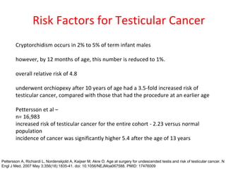 Risk Factors for Testicular Cancer
Cryptorchidism occurs in 2% to 5% of term infant males
however, by 12 months of age, this number is reduced to 1%.
overall relative risk of 4.8
underwent orchiopexy after 10 years of age had a 3.5-fold increased risk of
testicular cancer, compared with those that had the procedure at an earlier age
Pettersson et al –
n= 16,983
increased risk of testicular cancer for the entire cohort - 2.23 versus normal
population
incidence of cancer was significantly higher 5.4 after the age of 13 years
Pettersson A, Richiardi L, Nordenskjold A, Kaijser M, Akre O. Age at surgery for undescended testis and risk of testicular cancer. N
Engl J Med. 2007 May 3;356(18):1835-41. doi: 10.1056/NEJMoa067588. PMID: 17476009
 
