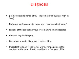 • prematurity (incidence of UDT in premature boys is as high as
30%)
• Maternal use/exposure to exogenous hormones (estrogens)
• Lesions of the central nervous system (myelomeningocele)
• Previous inguinal surgery.
• Document a family history of cryptorchidism
• Important to know if the testes were ever palpable in the
scrotum at the time of birth or within the first year of life.
Diagnosis
 