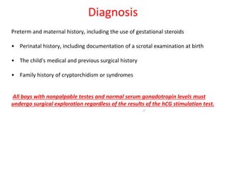 Preterm and maternal history, including the use of gestational steroids
• Perinatal history, including documentation of a scrotal examination at birth
• The child's medical and previous surgical history
• Family history of cryptorchidism or syndromes
All boys with nonpalpable testes and normal serum gonadotropin levels must
undergo surgical exploration regardless of the results of the hCG stimulation test.
27
Diagnosis
 