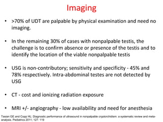 Imaging
• >70% of UDT are palpable by physical examination and need no
imaging.
• In the remaining 30% of cases with nonpalpable testis, the
challenge is to confirm absence or presence of the testis and to
identify the location of the viable nonpalpable testis
• USG is non-contributory; sensitivity and specificity - 45% and
78% respectively. Intra-abdominal testes are not detected by
USG
• CT - cost and ionizing radiation exposure
• MRI +/- angiography - low availability and need for anesthesia
Tasian GE and Copp HL: Diagnostic performance of ultrasound in nonpalpable cryptorchidism: a systematic review and meta-
analysis. Pediatrics 2011; 127: 119
 
