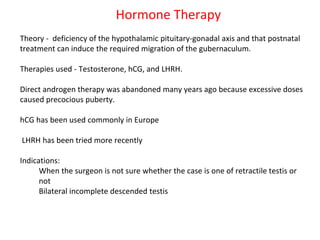 Hormone Therapy
Theory - deficiency of the hypothalamic pituitary-gonadal axis and that postnatal
treatment can induce the required migration of the gubernaculum.
Therapies used - Testosterone, hCG, and LHRH.
Direct androgen therapy was abandoned many years ago because excessive doses
caused precocious puberty.
hCG has been used commonly in Europe
LHRH has been tried more recently
Indications:
When the surgeon is not sure whether the case is one of retractile testis or
not
Bilateral incomplete descended testis
 