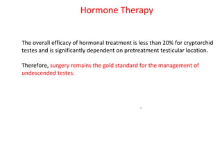 The overall efficacy of hormonal treatment is less than 20% for cryptorchid
testes and is significantly dependent on pretreatment testicular location.
Therefore, surgery remains the gold standard for the management of
undescended testes.
33
Hormone Therapy
 