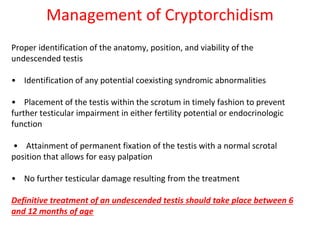 Management of Cryptorchidism
Proper identification of the anatomy, position, and viability of the
undescended testis
• Identification of any potential coexisting syndromic abnormalities
• Placement of the testis within the scrotum in timely fashion to prevent
further testicular impairment in either fertility potential or endocrinologic
function
• Attainment of permanent fixation of the testis with a normal scrotal
position that allows for easy palpation
• No further testicular damage resulting from the treatment
Definitive treatment of an undescended testis should take place between 6
and 12 months of age
 