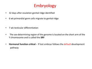 Embryology
• 32 days after ovulation genital ridge identified
• 6 wk primordial germ cells migrate to genital ridge
• 7 wk testicular differentiation
• The sex-determining region of the genome is located on the short arm of the
Y chromosome and is called the SRY
• Hormonal function critical - If lost embryo follows the default development
pathway
 