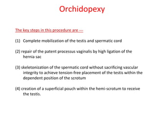 The key steps in this procedure are ---
(1) Complete mobilization of the testis and spermatic cord
(2) repair of the patent processus vaginalis by high ligation of the
hernia sac
(3) skeletonization of the spermatic cord without sacrificing vascular
integrity to achieve tension-free placement of the testis within the
dependent position of the scrotum
(4) creation of a superficial pouch within the hemi-scrotum to receive
the testis.
Orchidopexy
 
