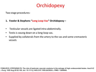 Two stage procedures-
1. Fowler & Stephens “Long Loop Vas” Orchidopexy –
• Testicular vessels are ligated intra-abdominally.
• Testis is swung down on a long-loop vas.
• Supplied by collaterals from the artery to the vas and some cremasteric
vessels
Orchidopexy
FOWLER R, STEPHENS FD. The role of testicular vascular anatomy in the salvage of high undescended testes. Aust N Z
J Surg. 1959 Aug;29:92-106. doi: 10.1111/j.1445-2197.1959.tb03826.x. PMID: 13849840.
 