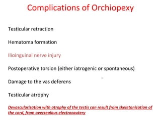 Complications of Orchiopexy
Testicular retraction
Hematoma formation
Ilioinguinal nerve injury
Postoperative torsion (either iatrogenic or spontaneous)
Damage to the vas deferens
Testicular atrophy
Devascularization with atrophy of the testis can result from skeletonization of
the cord, from overzealous electrocautery
50
 