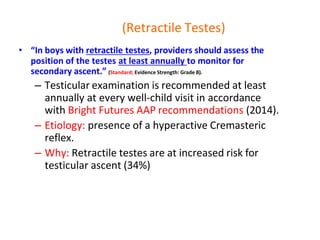 (Retractile Testes)
• “In boys with retractile testes, providers should assess the
position of the testes at least annually to monitor for
secondary ascent.” (Standard; Evidence Strength: Grade B).
– Testicular examination is recommended at least
annually at every well-child visit in accordance
with Bright Futures AAP recommendations (2014).
– Etiology: presence of a hyperactive Cremasteric
reflex.
– Why: Retractile testes are at increased risk for
testicular ascent (34%)
 