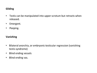 Gliding
• Testis can be manipulated into upper scrotum but retracts when
released.
• Emergent.
• Peeping.
Vanishing
• Bilateral anorchia, or embryonic testicular regression (vanishing
testis syndrome)
• Blind ending vessels
• Blind ending vas.
 