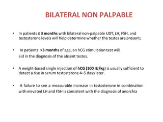 BILATERAL NON PALPABLE
• In patients ≤ 3 months with bilateral non-palpable UDT, LH, FSH, and
testosterone levels will help determine whether the testes are present;
• In patients >3 months of age, an hCG stimulation test will
aid in the diagnosis of the absent testes.
• A weight-based single injection of hCG (100 IU/kg) is usually sufficient to
detect a rise in serum testosterone 4–5 days later.
• A failure to see a measurable increase in testosterone in combination
with elevated LH and FSH is consistent with the diagnosis of anorchia
 