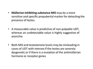 • Müllerian inhibiting substance MIS may be a more
sensitive and specific prepubertal marker for detecting the
presence of testes.
• A measurable value is predictive of non-palpable UDT,
whereas an undetectable value is highly suggestive of
anorchia
• Both MIS and testosterone levels may be misleading in
cases of UDT with intersex if the testes are severely
dysgenetic or if there is a mutation of the antimüllerian
hormone or receptor genes
 
