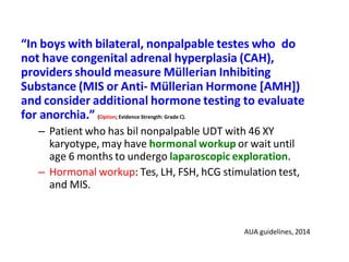 “In boys with bilateral, nonpalpable testes who do
not have congenital adrenal hyperplasia (CAH),
providers should measure Müllerian Inhibiting
Substance (MIS or Anti- Müllerian Hormone [AMH])
and consider additional hormone testing to evaluate
for anorchia.” (Option; Evidence Strength: Grade C).
– Patient who has bil nonpalpable UDT with 46 XY
karyotype, may have hormonal workup or wait until
age 6 months to undergo laparoscopic exploration.
– Hormonal workup: Tes, LH, FSH, hCG stimulation test,
and MIS.
AUA guidelines, 2014
 