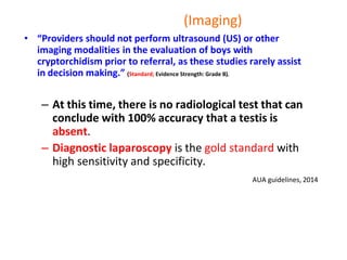 (Imaging)
• “Providers should not perform ultrasound (US) or other
imaging modalities in the evaluation of boys with
cryptorchidism prior to referral, as these studies rarely assist
in decision making.” (Standard; Evidence Strength: Grade B).
– At this time, there is no radiological test that can
conclude with 100% accuracy that a testis is
absent.
– Diagnostic laparoscopy is the gold standard with
high sensitivity and specificity.
AUA guidelines, 2014
 