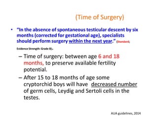 (Time of Surgery)
• “In the absence of spontaneous testicular descent by six
months (corrected for gestational age), specialists
should perform surgery within the next year.” (Standard;
Evidence Strength: Grade B).
– Time of surgery: between age 6 and 18
months, to preserve available fertility
potential.
– After 15 to 18 months of age some
cryptorchid boys will have decreased number
of germ cells, Leydig and Sertoli cells in the
testes.
AUA guidelines, 2014
 