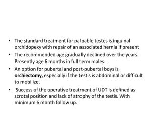 • The standard treatment for palpable testes is inguinal
orchidopexy with repair of an associated hernia if present
• The recommended age gradually declined over the years.
Presently age 6 months in full term males.
• An option for pubertal and post-pubertal boys is
orchiectomy, especially if the testis is abdominal or difficult
to mobilize.
• Success of the operative treatment of UDT is defined as
scrotal position and lack of atrophy of the testis. With
minimum 6 month follow up.
 