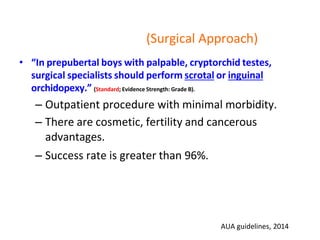 (Surgical Approach)
• “In prepubertal boys with palpable, cryptorchid testes,
surgical specialists should perform scrotal or inguinal
orchidopexy.” (Standard; Evidence Strength: Grade B).
– Outpatient procedure with minimal morbidity.
– There are cosmetic, fertility and cancerous
advantages.
– Success rate is greater than 96%.
AUA guidelines, 2014
 