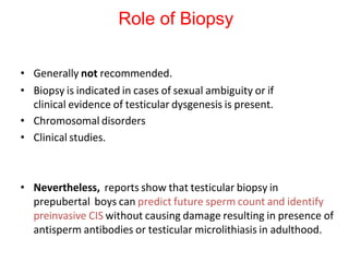 • Generally not recommended.
• Biopsy is indicated in cases of sexual ambiguity or if
clinical evidence of testicular dysgenesis is present.
• Chromosomal disorders
• Clinical studies.
• Nevertheless, reports show that testicular biopsy in
prepubertal boys can predict future sperm count and identify
preinvasive CIS without causing damage resulting in presence of
antisperm antibodies or testicular microlithiasis in adulthood.
Role of Biopsy
 