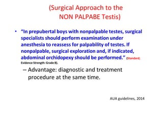 (Surgical Approach to the
NON PALPABE Testis)
• “In prepubertal boys with nonpalpable testes, surgical
specialists should perform examination under
anesthesia to reassess for palpability of testes. If
nonpalpable, surgical exploration and, if indicated,
abdominal orchidopexy should be performed.” (Standard;
Evidence Strength: Grade B).
– Advantage: diagnostic and treatment
procedure at the same time.
AUA guidelines, 2014
 