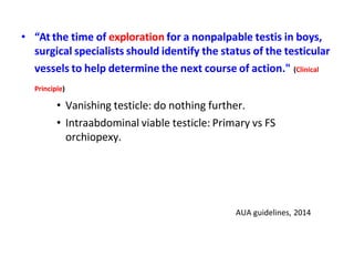 • “At the time of exploration for a nonpalpable testis in boys,
surgical specialists should identify the status of the testicular
vessels to help determine the next course of action." (Clinical
Principle)
• Vanishing testicle: do nothing further.
• Intraabdominal viable testicle: Primary vs FS
orchiopexy.
AUA guidelines, 2014
 