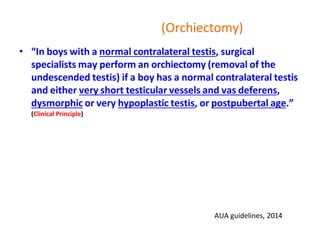 (Orchiectomy)
• “In boys with a normal contralateral testis, surgical
specialists may perform an orchiectomy (removal of the
undescended testis) if a boy has a normal contralateral testis
and either very short testicular vessels and vas deferens,
dysmorphic or very hypoplastic testis, or postpubertal age.”
(Clinical Principle)
AUA guidelines, 2014
 
