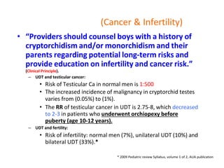 (Cancer & Infertility)
• “Providers should counsel boys with a history of
cryptorchidism and/or monorchidism and their
parents regarding potential long-term risks and
provide education on infertility and cancer risk.”
(Clinical Principle).
– UDT and testicular cancer:
• Risk of Testicular Ca in normal men is 1:500
• The increased incidence of malignancy in cryptorchid testes
varies from (0.05%) to (1%).
• The RR of testicular cancer in UDT is 2.75-8, which decreased
to 2-3 in patients who underwent orchiopexy before
puberty (age 10-12 years).
– UDT and fertility:
• Risk of infertility: normal men (7%), unilateral UDT (10%) and
bilateral UDT (33%).*
* 2009 Pediatric review Syllabus, volume 1 of 2, AUA publication
 