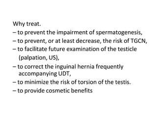 Why treat.
– to prevent the impairment of spermatogenesis,
– to prevent, or at least decrease, the risk of TGCN,
– to facilitate future examination of the testicle
(palpation, US),
– to correct the inguinal hernia frequently
accompanying UDT,
– to minimize the risk of torsion of the testis.
– to provide cosmetic benefits
 