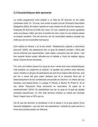11
3.3 Característiques dels aprenents
La nostra programació anirà dirigida a un total de 50 alumnes en les edats
compreses entre 15 i 16 anys, que cursen el quart curs de l’Educació Secundària
Obligatòria (ESO). Es troben repartits en dues classes de 25 alumnes cadascuna.
D’aquests 50 alumnes 23 d’ells són noies i 27 nois, repartits de manera igualitària
entre una classe i l’altre, per tant, el nombre de nois i noies en una mateixa classe
es bastant semblant. Tots els alumnes són de nacionalitat catalana excepte dos
d’ells que són de nacionalitat marroquina.
Com explica en Olivera J. en el seu article “ Adolescencia, deporte y crecimiento
personal” (2005), els adolescents són un grup de població complex i difícil pels
canvis profunds que experimenten i pels reptes i pressions que els venen, i per
tant aquests factors poden dificultar-nos el treballa a l’hora de realitzar alguna
tasca i haurem de ser previsores.
Tot i això, ens trobem davant d’un grup de nens i nenes amb unes característiques
molt positives on predomina la cohesió i la igualtat que existeix entre diferents
sexes. Existeix un alt grau de participació per part de la majoria dels alumnes, això
pot ser a causa del gran paper destacat que té la educació fisica per al
desenvolupament de les cometencies emocionals de l’alumne i la millora del seu
benestar, com explica Duran, C. Lavega, P. Planas, A. Muñoz, R i Pubill, G. En el
seu article “Educación física emocional en secundaria. El papel de la
sociomotricidad” (2014). Es caracteritzen per ser un grup en el qual els agrada
compartir experiències. Un 70% dels alumnes mostren un interès per l’activitat
física i l’esport vers un 30% que no.
Cal dir que els alumnes no decideixen si fer la classe o no ja que parlem d’una
educació obligatòria i, que per tant, les expectatives i actituds de cada alumne a
l’hora de la pràctica poden ser diferents.
 