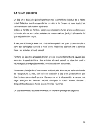12
3.4 Resum diagnòstic
Un cop fet el diagnòstic podrem plantejar més fàcilment els objectius de la nostra
Unitat Didàctica, tenint en compte les condicions de l’entorn, el marc teòric i les
característiques dels nostres aprenents.
Gràcies a l’anàlisi de l’entorn, sabem que disposem d’unes grans condicions per
poder dur a terme les nostres sessions de manera exitosa, ja sigui pel material del
que disposem com l’espai.
A més, els alumnes ja tenen uns coneixements previs, els quals podrem ampliar a
partir dels conceptes explicats al marc teòric, relacionats sobretot amb la condició
física i les activitats al medi natural.
Per tant, els objectius proposats tindran a veure fonamentalment amb aquests dos
aspectes: la condició física i les activitats al medi natural, on dins dels qual hi
haurà objectius tant procedimentals, conceptuals com actitudinals.
Haurem de plantejar-los d’una manera motivant pels alumnes per evitar desinterès
de l’assignatura. A més, com que no coneixem a cap d’ells personalment (les
descripcions són a nivell general i basant-nos en la observació), a mesura que
vagin avançant les sessions haurem d’adaptar la nostra manera d’actuar i
d’impartir les classes en funció a cada nivell de l’alumnat.
Un cop recollida tota aquesta informació, és l’hora de plantejar els objectius.
 